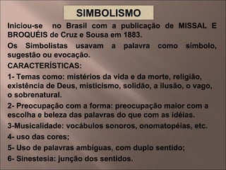 Iniciou-se  no Brasil com a publicação de MISSAL E BROQUÉIS de Cruz e Sousa em 1883. Os Simbolistas usavam a palavra como símbolo, sugestão ou evocação. CARACTERÍSTICAS: 1- Temas como: mistérios da vida e da morte, religião, existência de Deus, misticismo, solidão, a ilusão, o vago, o sobrenatural. 2- Preocupação com a forma: preocupação maior com a escolha e beleza das palavras do que com as idéias. 3-Musicalidade: vocábulos sonoros, onomatopéias, etc. 4- uso das cores; 5- Uso de palavras ambíguas, com duplo sentido; 6- Sinestesia: junção dos sentidos.  SIMBOLISMO 