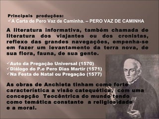 Principais  produções: A Carta de Pero Vaz de Caminha. – PERO VAZ DE CAMINHA  A literatura informativa, também chamada de literatura dos viajantes ou dos cronistas, reflexo das grandes navegações, empenha-se em fazer um levantamento da terra nova, de sua flora, fauna, de sua gente. Auto da Pregação Universal (1570) Diálogo do P.e Pero Dias Martir (1571) Na Festa de Natal ou Pregação (1577) As obras de Anchieta tinham como forte característica a visão catequética,  com uma concepção  Teocêntrica do mundo tendo  como temática constante  a religiosidade  e a moral. 