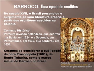 Retábulo da  Basílica de Nossa Senhora do Carmo  em Recife, uma das glórias do barroco brasileiro BARROCO:  Uma época de conflitos No século XVII, o Brasil presenciou o surgimento de uma literatura própria a partir dos escritores nascidos na colônia . Contexto Histórico: Primeira invasão holandesa, que ocorreu na Bahia, em 1624, e a Segunda, em Pernambuco, em 1630, que perdurou até 1654 . Costuma-se considerar a publicação da obra Prosopopéia (1601), de  Bento Teixeira, como o marco  inicial do Barroco no Brasil . 