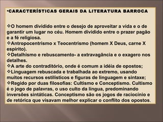 CARACTERÍSTICAS GERAIS DA LITERATURA BARROCA  O homem dividido entre o desejo de aproveitar a vida e o de garantir um lugar no céu. Homem dividido entre o prazer pagão e a fé religiosa. Antropocentrismo x Teocentrismo (homem X Deus, carne X espírito). Detalhismo e rebuscamento- a extravagância e o exagero nos detalhes. A arte do contraditório, onde é comum a idéia de opostos; Linguagem rebuscada e trabalhada ao extremo, usando muitos recursos estilísticos e figuras de linguagem e sintaxe; Regido por duas filosofias: Cultismo e Conceptismo. Cultismo é o jogo de palavras, o uso culto da língua, predominando inversões sintáticas. Conceptismo são os jogos de raciocínio e de retórica que visavam melhor explicar o conflito dos opostos . 