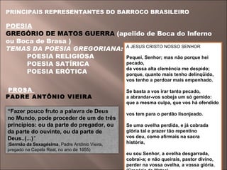PRINCIPAIS REPRESENTANTES DO BARROCO BRASILEIRO  POESIA   GREGÓRIO DE MATOS GUERRA  (apelido de Boca do Inferno ou Boca de Brasa ) TEMAS DA POESIA GREGORIANA:    POESIA RELIGIOSA    POESIA SATÍRICA    POESIA ERÓTICA PROSA  PADRE ANTÔNIO VIEIRA A JESUS CRISTO NOSSO SENHOR  Pequei, Senhor; mas não porque hei pecado,  da vossa alta clemência me despido;  porque, quanto mais tenho delinqüido,  vos tenho a perdoar mais empenhado.  Se basta a vos irar tanto pecado,  a abrandar-vos sobeja um só gemido:  que a mesma culpa, que vos há ofendido  vos tem para o perdão lisonjeado.  Se uma ovelha perdida, e já cobrada  glória tal e prazer tão repentino  vos deu, como afirmais na sacra história,  eu sou Senhor, a ovelha desgarrada,  cobrai-a; e não queirais, pastor divino,  perder na vossa ovelha, a vossa glória.  (Gregório de Matos)  “ Fazer pouco fruto a palavra de Deus no Mundo, pode proceder de um de três princípios: ou da parte do pregador, ou da parte do ouvinte, ou da parte de Deus..(...) ”  ( Sermão da Sexagésima , Padre Antônio Vieira, pregado na Capela Real, no ano de 1655) 