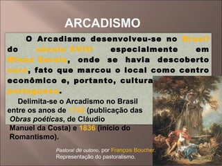 ARCADISMO Pastoral  de  outono , por  François Boucher . Representação do pastoralismo. O Arcadismo desenvolveu-se no  Brasil  do  século XVIII  especialmente em  Minas Gerais , onde se havia descoberto  ouro , fato que marcou o local como centro econômico e, portanto, cultural da  colônia   portuguesa . Delimita-se o Arcadismo no Brasil  entre os anos de  1768  (publicação das Obras poéticas , de Cláudio Manuel da Costa) e  1836  (início do Romantismo). 