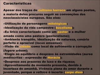 Características Apesar dos traços do  cultismo   barroco  em alguns poetas, a maioria deles procurou seguir as convenções dos neoclassicistas europeus. São elas: Utilização de personagens  mitológicas ;  Idealização da vida campestre ( bucolismo );  Eu lírico caracterizado como um  pastor  e a mulher amada como uma pastora (pastoralismo);  Ambiente tranqüilo, idealização da natureza, cenário perfeito e aprazível ( locus amoenus );  Visão da  cidade  como local de sofrimento e corrupção ( fugere urbem );  Elogio ao equilíbrio e desprezo às extremidades ( aurea mediocritas  - expressão de  Horácio );  Desprezo aos prazeres do luxo e da riqueza;  Aproveitamento do momento presente, devido à incerteza do amanhã. Vivência plena do amor durante a juventude, porque a velhice é incerta ( carpe diem ) 