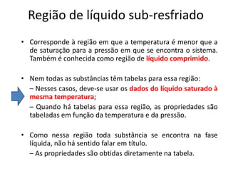 Região de líquido sub-resfriado
• Corresponde à região em que a temperatura é menor que a
  de saturação para a pressão em que se encontra o sistema.
  Também é conhecida como região de líquido comprimido.

• Nem todas as substâncias têm tabelas para essa região:
  – Nesses casos, deve-se usar os dados do líquido saturado à
  mesma temperatura;
  – Quando há tabelas para essa região, as propriedades são
  tabeladas em função da temperatura e da pressão.

• Como nessa região toda substância se encontra na fase
  líquida, não há sentido falar em título.
  – As propriedades são obtidas diretamente na tabela.
 