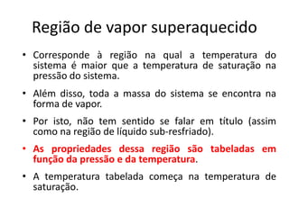 Região de vapor superaquecido
• Corresponde à região na qual a temperatura do
  sistema é maior que a temperatura de saturação na
  pressão do sistema.
• Além disso, toda a massa do sistema se encontra na
  forma de vapor.
• Por isto, não tem sentido se falar em título (assim
  como na região de líquido sub-resfriado).
• As propriedades dessa região são tabeladas em
  função da pressão e da temperatura.
• A temperatura tabelada começa na temperatura de
  saturação.
 