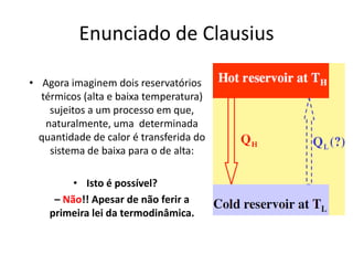 Enunciado de Clausius

• Agora imaginem dois reservatórios
  térmicos (alta e baixa temperatura)
    sujeitos a um processo em que,
   naturalmente, uma determinada
  quantidade de calor é transferida do
    sistema de baixa para o de alta:

         • Isto é possível?
     – Não!! Apesar de não ferir a
    primeira lei da termodinâmica.
 