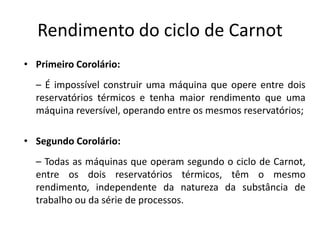 Rendimento do ciclo de Carnot
• Primeiro Corolário:
  – É impossível construir uma máquina que opere entre dois
  reservatórios térmicos e tenha maior rendimento que uma
  máquina reversível, operando entre os mesmos reservatórios;

• Segundo Corolário:
  – Todas as máquinas que operam segundo o ciclo de Carnot,
  entre os dois reservatórios térmicos, têm o mesmo
  rendimento, independente da natureza da substância de
  trabalho ou da série de processos.
 