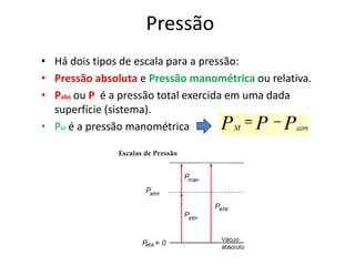 Pressão
• Há dois tipos de escala para a pressão:
• Pressão absoluta e Pressão manométrica ou relativa.
• Pabs ou P é a pressão total exercida em uma dada
  superfície (sistema).
• PM é a pressão manométrica
 