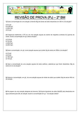 1) Qual a concentração de uma solução contendo 60g de cloreto de sódio dissolvidos em 300 mL de solução?
a) 0,2 g/L
b) 0,005 g/L
c) 200,0 g/L
d) 5,0 g/L
2) Evapora-se totalmente o 375 mL de uma solução aquosa de cloreto de magnésio contendo 6,0 gramas de
soluto. Qual a concentração em g/L dessa solução?
a) 2,25 g/L
b) 16,0 g/L
c) 200,0 g/L
d) 200,0 g/L
3) Qual a concentração em g/L numa solução aquosa que contém 9g de soluto em 500mL de solução?
a) 4,5 g/L
a) 9,0 g/L
a) 180,0 g/L
d) 18,0 g/L
4) Qual a concentração de uma solução aquosa de ácido sulfúrico, sabendo-se que foram dissolvidos 49g do
ácido em 2L de solução?
5) Calcule a concentração, em g/L, de uma solução aquosa de nitrato de sódio que contêm 30g de sal em 400 mL
de solução.
6) No preparo de uma solução alvejante de tinturaria, 520,0g de hipoclorito de sódio (NaClO) são dissolvidos em
-1
água suficiente para 20L de solução. Qual é a concentração em g.L da solução obtida?