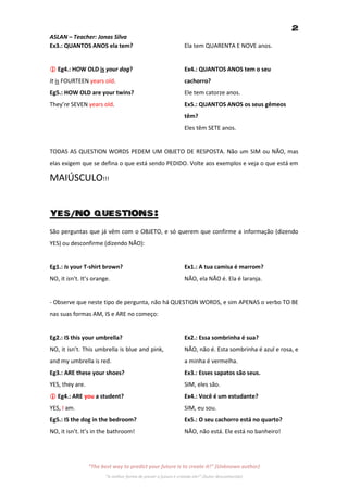 2
ASLAN – Teacher: Jonas Silva
Ex3.: QUANTOS ANOS ela tem?                                     Ela tem QUARENTA E NOVE anos.


 Eg4.: HOW OLD is your dog?                                    Ex4.: QUANTOS ANOS tem o seu
It is FOURTEEN years old.                                       cachorro?
Eg5.: HOW OLD are your twins?                                   Ele tem catorze anos.
They’re SEVEN years old.                                        Ex5.: QUANTOS ANOS os seus gêmeos
                                                                têm?
                                                                Eles têm SETE anos.


TODAS AS QUESTION WORDS PEDEM UM OBJETO DE RESPOSTA. Não um SIM ou NÃO, mas
elas exigem que se defina o que está sendo PEDIDO. Volte aos exemplos e veja o que está em

MAIÚSCULO!!!


YES/NO QUESTIONS:
São perguntas que já vêm com o OBJETO, e só querem que confirme a informação (dizendo
YES) ou desconfirme (dizendo NÃO):


Eg1.: Is your T-shirt brown?                                    Ex1.: A tua camisa é marrom?
NO, it isn’t. It’s orange.                                      NÃO, ela NÃO é. Ela é laranja.


- Observe que neste tipo de pergunta, não há QUESTION WORDS, e sim APENAS o verbo TO BE
nas suas formas AM, IS e ARE no começo:


Eg2.: IS this your umbrella?                                    Ex2.: Essa sombrinha é sua?
NO, it isn’t. This umbrella is blue and pink,                   NÃO, não é. Esta sombrinha é azul e rosa, e
and my umbrella is red.                                         a minha é vermelha.
Eg3.: ARE these your shoes?                                     Ex3.: Esses sapatos são seus.
YES, they are.                                                  SIM, eles são.
 Eg4.: ARE you a student?                                      Ex4.: Você é um estudante?
YES, I am.                                                      SIM, eu sou.
Eg5.: IS the dog in the bedroom?                                Ex5.: O seu cachorro está no quarto?
NO, it isn’t. It’s in the bathroom!                             NÃO, não está. Ele está no banheiro!




                 “The best way to predict your future is to create it!” (Unknown author)
                        “A melhor forma de prever o futuro é criando ele!” (Autor desconhecido)
 