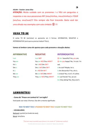 3
ASLAN – Teacher: Jonas Silva
ATENÇÃO: Muito cuidado com os pronomes I e YOU em perguntas e
respostas e nos seus possessivos MY (meu/minhas, meus/minhas) e YOUR
(seu/sua, seus/suas)!!! Eles sempre vão ficar trocando. Basta você dar

uma olhada nos exemplos com este símbolo  !!!



VERB TO BE
O verbo TO BE (ser/estar) se apresenta em 3 formas: AFFIRMATIVE, NEGATIVE e
INTERROGATIVE (será que eu preciso traduzir? Rsrs).


Vamos só lembrar como ele aparece para cada pronome e situação abaixo:


AFFIRMATIVE                          NEGATIVE                                    INTERROGATIVE
I am                                 I am NOT                                     Am I beautiful? Yes, you are.
You are                              You are NOT/You AREN’T                       Are you happy? No, I’m not. I’m
He is                                He is NOT/He ISN’T                          sad.
She is                               She is NOT/She ISN’T                        Is he cool? Maybe, he is.
It is                                It is NOT/It ISN’T                          Is she Alessandra? Yes, she is.
We are                               We are NOT/We AREN’T                        Is it black? No, it isn’t. It’s white.
They are                             They are NOT/They AREN’T                    Are we friends? Yes, we are
                                                                                 Are they dating? No, they aren’t.




LEMBRETES:
- Como diz “Prazer em conhecê-lo” em inglês?
Você pode usar estas 3 formas. Elas têm o mesmo significado:


           NICE TO MEET YOU! = PLEASED TO MEET YOU! = GLAD TO MEET YOU!
- VOCABULÁRIO:
Backyard: quintal (no fundo da casa);
Blond: loiro/loira

               “The best way to predict your future is to create it!” (Unknown author)
                      “A melhor forma de prever o futuro é criando ele!” (Autor desconhecido)
 