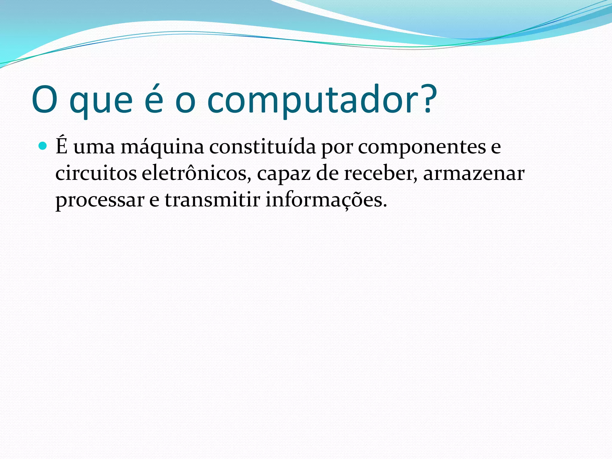 O que é o computador?É uma máquina constituída por componentes e circuitos eletrônicos, capaz de receber, armazenar processar e transmitir informações. 