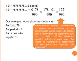  0, 178787878... E agora?
 0, 178787878... = 0178        178 01       177
                      990         990        990
Observe que houve algumas mudanças:
Período: 78           Novamente escreve-se o número sem
                      a vírgula no numerador e no
Antiperíodo: 1
                      denominador tantos “nove”, de acordo
Parte que não         com a quantidade de algarismos que
repete: 01            há no período. Porém devemos
                        também subtrair a parte que não
                        repete no numerador e acrescentar
                        um zero para cada algarismo do
                        antiperíodo.
 