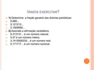 VAMOS EXERCITAR?
     1) Determine a fração geratriz das dízimas periódicas:
a)     0,666...
b)     5,121212...
c)     2,1909090...
     2) Assinale a afirmação verdadeira.
a)     0,313131... é um número natural.
b)     5,47 é um número inteiro.
c)     3,1415926335... é um número real.
d)     5,171717... é um número racional.



...
 