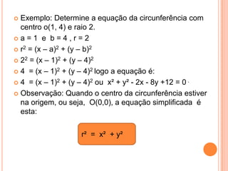  Exemplo: Determine a equação da circunferência com
  centro o(1, 4) e raio 2.
a=1 e b=4,r=2

 r2 = (x – a)2 + (y – b)2

 22 = (x – 1)2 + (y – 4)2

 4 = (x – 1)2 + (y – 4)2 logo a equação é:

 4 = (x – 1)2 + (y – 4)2 ou x² + y² - 2x - 8y +12 = 0 .

 Observação: Quando o centro da circunferência estiver
  na origem, ou seja, O(0,0), a equação simplificada é
  esta:


                   r² = x² + y²
 