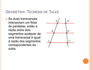 GEOMETRIA: TEOREMA DE TALES
   Se duas transversais
    intersectam um feixe
    de paralelas, então a
    razão entre dois
    segmentos qualquer de
    uma transversal é igual
    á razão dos segmentos
    correspondentes da
    outra.
 