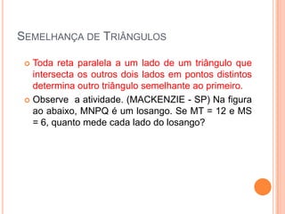 SEMELHANÇA DE TRIÂNGULOS

  Toda reta paralela a um lado de um triângulo que
   intersecta os outros dois lados em pontos distintos
   determina outro triângulo semelhante ao primeiro.
  Observe a atividade. (MACKENZIE - SP) Na figura
   ao abaixo, MNPQ é um losango. Se MT = 12 e MS
   = 6, quanto mede cada lado do losango?
 