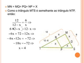  MN = MQ= PQ= NP = X
 Como o triângulo MTS é semelhante ao triângulo NTP,
  então:

         12   6
       12 x x
     6 12 - x 12 x
                              12
    - 6 x 72 12x                         X              6
                                                  X
    6 x - 12x   - 72
                            12 -X
        18x - 72                     X
                                              X
          x 4
 