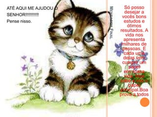 Só posso




                       MENSAGEM FINAL
ATÉ AQUI ME AJUDOU O
                                          desejar a
SENHOR!!!!!!!!!!!                        vocês bons
Pense nisso.                              estudos e
                                            ótimos
                                        resultados. A
                                           vida nos
                                          apresenta
                                         milhares de
                                         pessoas. E
                                          cada uma
                                          delas vem
                                         cumprir um
                                             papel
                                          em nossa
                                          vida. Mas
                                        cabe a nós o
                                             papel
                                        principal.Boa
                                        prova a todos
 