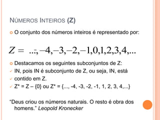 NÚMEROS INTEIROS (Z)
   O conjunto dos números inteiros é representado por:


Z          ..., 4, 3, 2, 1,0,1,2,3,4,...
   Destacamos os seguintes subconjuntos de Z:
   IN, pois IN é subconjunto de Z, ou seja, IN, está
   contido em Z.
   Z* = Z – {0} ou Z* = {..., -4, -3, -2, -1, 1, 2, 3, 4,...}

“Deus criou os números naturais. O resto é obra dos
  homens.” Leopold Kronecker
 