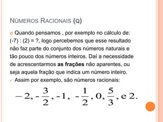NÚMEROS RACIONAIS (Q)
 Quando pensamos , por exemplo no cálculo de:
(-7) : (2) = ?, logo percebemos que esse resultado
não faz parte do conjunto dos números naturais e
tão pouco dos números inteiros. Daí a necessidade
de acrescentarmos as frações não aparentes, ou
seja aquela fração que indica um número inteiro.
 Assim por exemplo, são números racionais:


         3        1    5
     2, - , - 1, - , 0, , e 2.
         2        2    3
 