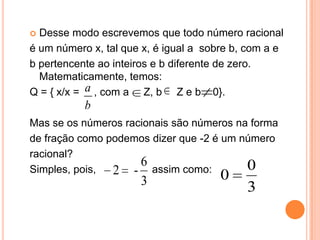  Desse modo escrevemos que todo número racional
é um número x, tal que x, é igual a sobre b, com a e
b pertencente ao inteiros e b diferente de zero.
  Matematicamente, temos:
Q = { x/x = a , com a Z, b Z e b 0}.
           b
Mas se os números racionais são números na forma
de fração como podemos dizer que -2 é um número
racional?
                     6                    0
Simples, pois,  2 - assim como:        0
                      3                     3
 