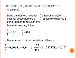 REPRESENTAÇÃO DECIMAL DOS NÚMEROS
RACIONAIS

 Dado um número racional
                          a, a representação
  decimal desse número é  b obtida dividindo-se a
  por b , podendo resultar em:
 Decimais exatas, finitas:

    1        4
      0,25 e   0,8
    4        5

   Decimais ou dízimas periódicas, infinitas:
2                           177
      0,6666... 0, 6    e         0,1787878.
                                           ..    0, 178
3                           990
 