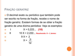 FRAÇÃO GERATRIZ
  O decimal exato ou periódico que também pode
ser escrito na forma de fração, recebe o nome de
fração geratriz. Existem formas de se obter a fração
geratriz de uma dízima periódica: Veja os exemplos:
     I           X = 0,222... .(10)
    II       10 X = 2,222... Resolvendo: II – I, temos:
               9X= 2
                 X= 2
                       9
 