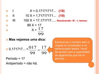      I          X = 0,17171717... .(10)
     II      10 X = 1,71717171... .(10)
     III    100 X = 17,171717..... Resolvendo: III – I, temos:
              99 X = 17
                 X = 17
                        99
   Mas vejamos uma dica:
                                     Escreve-se o número sem a
                                     vírgula no numerador e no
   0,171717... = 017     17         denominador tantos “nove”,
                                     de acordo com a quantidade
                  99      99         de algarismos que há no
Período = 17                         período.
Antiperíodo = não há.
 