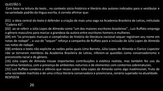 QUESTÃO 5
Com base na leitura do texto , no contexto sócio-histórico e literário dos autores indicados para o vestibular e
na variedade padrão da língua escrita, é correto afirmar que:
[01] a ideia central do texto é defender a criação de mais uma vaga na Academia Brasileira de Letras, intitulada
“Cadeira 41”.
[02] ao se referir a Júlia Lopes de Almeida como “um dos maiores escritores brasileiros” , Luiz Ruffato emprega
o gênero masculino para marcar a grandeza da autora entre escritores homens e mulheres.
[04] em “os principais manuais e compêndios de história da literatura nacional sequer registram seu nome em
notas de rodapé” , o uso de “sequer” reforça a campanha de Ruffato para a inclusão de Júlia Lopes de Almeida
nas notas de rodapé.
[08] embora o texto não explicite as razões pelas quais Lima Barreto, Júlia Lopes de Almeida e Clarice Lispector
não se tornaram membros da Academia Brasileira de Letras, inferem-se questões como conservadorismo e
preconceito racial e de gênero.
[16] Júlia Lopes de Almeida trouxe importantes contribuições à estética realista, mas também fez uso da
narrativa fantástica, com a presença de ambientes noturnos e de elementos com contornos sobrenaturais.
[32] Luiz Ruffato condena o silêncio que recaiu sobre Júlia Lopes de Almeida como algo inadmissível, fruto de
uma sociedade machista e de uma crítica literária conservadora e provinciana, cenário superado na atualidade.
RESPOSTA
26
 