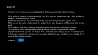 De acordo com o Texto e com a variedade padrão da língua escrita, é correto afirmar que:
[01] o anúncio estabelece intertextualidade com a lei que cria mecanismos para coibir a violência
doméstica e familiar contra a mulher.
[02] a frase “Homem que bate em mulher, Penha nele” tem como predicativo “Penha nele”.
[04] o anúncio foi criado pela Bandeirantes Mídia Exterior para divulgar a Lei Maria da Penha fora do
Brasil.
[08] o vocábulo “que” funciona como pronome relativo, antecipando o substantivo “mulher”.
[16] o vocábulo “nele” estabelece relação entre orações e retoma o antecedente “homem”.
[32] na frase “Homem que bate em mulher, Penha nele”, tem-se o emprego de uma variante coloquial
da língua portuguesa como estratégia da linguagem publicitária para estabelecer um diálogo direto
com o público-alvo do anúncio.
RESPOSTA 49
QUESTÃO 6
 