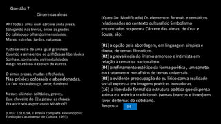 Cárcere das almas
Ah! Toda a alma num cárcere anda presa,
Soluçando nas trevas, entre as grades
Do calabouço olhando imensidades,
Mares, estrelas, tardes, natureza.
Tudo se veste de uma igual grandeza
Quando a alma entre os grilhões as liberdades
Sonha e, sonhando, as imortalidades
Rasga no etéreo o Espaço da Pureza.
Ó almas presas, mudas e fechadas,
Nas prisões colossais e abandonadas,
Da Dor no calabouço, atroz, funéreo!
Nesses silêncios solitários, graves,
Que chaveiro do Céu possui as chaves
Pra abrir-vos as portas do Mistério?!
(CRUZ E SOUSA, J. Poesia completa. Florianópolis:
Fundação Catarinense de Cultura, 1993)
(Questão Modificada) Os elementos formais e temáticos
relacionados ao contexto cultural do Simbolismo
encontrados no poema Cárcere das almas, de Cruz e
Sousa, são:
[01] a opção pela abordagem, em linguagem simples e
direta, de temas filosóficos.
[02] a prevalência do lirismo amoroso e intimista em
relação à temática nacionalista.
[04] o refinamento estético da forma poética , um soneto,
e o tratamento metafísico de temas universais.
[08] a evidente preocupação do eu lírico com a realidade
social expressa em imagens poéticas inovadoras.
[16] a liberdade formal da estrutura poética que dispensa
a rima e a métrica tradicionais (versos brancos e livres) em
favor de temas do cotidiano.
Resposta 04
Questão 7
 