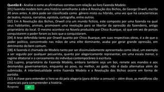 Questão 8 - Analise e some as afirmativas corretas com relação ao livro Fazenda Modelo:
[01] Fazenda modelo tem uma história semelhante à obra A Revolução dos Bichos, de George Orwell, escrita
30 anos antes. A obra pode ser classificada como gênero misto ou híbrido, uma vez que há características
de teatro, música, narrativa, epístola, cartografia, entre outros.
[02] Em A Revolução dos Bichos, Orwell cria um mundo fictício, este composto por uma fazenda na qual
seus habitantes, animais, promovem uma revolução para se libertar da opressão do fazendeiro, antigo
proprietário do local. O mesmo acontece na Novela produzida por Chico Buarque, só que em vez de porcos
conquistarem o poder foram os bois que o conquistaram.
[04] A tese defendida tanto por Orwell quanto por Chico Buarque, em suas respectivas obras, é a de que o
poder político, concentrado nas mãos de uma elite dominante, acaba por gerar grande opressão, em
detrimento do bem comum.
[08] A fazenda é chamada de Modelo tanto por ser dissimuladamente apresentada como ideal, um exemplo
a ser seguido por qualquer pecuarista, quanto por alegoricamente representar, em uma escala menor, o
regime ditatorial e o cerceamento do indivíduo contemporâneo à escritura.
[16] Lupino, proprietário da Fazenda Modelo, embora também seja um boi, remete aos mandos e aos
desmandos governamentais, enquanto ao povo, ou melhor, ao gado, não é dada alternativa além da
submissão. A intertextualidade entre Fazenda Modelo e a Revolução dos Bichos ocorre em forma de
paródia.
[32] A chave para entender o livro se dá pela alegoria (para driblar a censura) – além disso, as metáforas são
essenciais para compreender a história.
Resposta 47
 