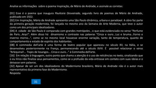 Analise as informações sobre o poema Inspiração, de Mário de Andrade, e assinale as corretas:
[01] Esse é o poema que inaugura Pauliceia Desvairada, segundo livro de poemas de Mário de Andrade,
publicado em 1922.
[02] Em Inspiração, Mário de Andrade apresenta uma São Paulo dinâmica, urbana e paradoxal. A obra faz parte
da primeira geração modernista, foi lançada no mesmo ano da Semana de Arte Moderna, que teve o autor
como um dos principais idealizadores.
[04] A cidade de São Paulo é comparada com grandes metrópoles , o que está evidenciado no verso “Perfume
de Paris...Arys!”. Além disso há dinamismo e contraste nas palavras “Cinza e ouro...Luz e bruma...Forno e
inverno morno…”, como se no mesmo local houvesse enorme variação, tanto de temperatura, quanto de
comportamento e estado de espírito dos habitantes.
[08] A commedia dell'arte é uma forma de teatro popular que apareceu no século XV, na Itália, e se
desenvolveu posteriormente na França, permanecendo até o século XVIII. É possível relacionar o verso
“Arlequinal!... Trajes de losangos... Cinza e ouro...” à Commedia dell’arte.
[16] Em relação à linguagem, outro ponto que chama a atenção é o uso de reticências no texto, sinalizando que
o eu lírico não finaliza seus pensamentos, como se a profusão da vida entrasse em contato com suas ideias e o
deixasse sem palavras.
[32] Apesar de ser um dos idealizadores do Modernismo brasileiro, Mário de Andrade não é o autor mais
representativo da primeira fase do Modernismo.
Resposta
31
 