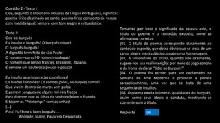 Questão 2 - Texto I
Ode, segundo o Dicionário Houaiss de Língua Portuguesa, significa:
poema lírico destinado ao canto; poema lírico composto de versos
com medida igual, sempre com tom alegre e entusiástico.
Texto II
Ode ao burguês
Eu insulto o burguês! O burguês-níquel.
O burguês-burguês!
A digestão bem feita de são Paulo!
O homem –curva! O homem-nádegas!
O homem que sendo francês, brasileiro, italiano.
É sempre um cauteloso pouco-a-pouco!
Eu insulto as aristocracias cautelosas!
Os barões lampiões! Os condes joões, os duques zurros!
Que vivem dentro de muros sem pulos,
E gemem sangues de alguns mil-réis fracos
Para dizerem que as filhas da senhora falam o francês.
E tocam os “Printemps” com as unhas!
(...)
Fora! Fu! Fora o bom burguês!...
Andrade, Mário. Pauliceia Desvairada.
Tomando por base o significado da palavra ode, o
título do poema e o conteúdo exposto, some as
afirmativas corretas:
[01] O título do poema corresponde claramente ao
conteúdo exposto, que deixa óbvio que se trata de um
canto alegre e entusiástico, quase uma homenagem.
[02] A sonoridade do título, quando lido oralmente,
sugere-nos sua real intenção: por meio do jogo sonoro
e da ironia declarar “ódio ao burguês”.
[04] O poema foi escrito para ser declamado na
Semana de Arte Moderna e provocar a plateia
sarcasticamente, uma vez que se trata de uma
sequência de insultos.
[08] O poema exalta inúmeras qualidades do burguês,
assim como seus ideais e conduta, mostrando-se
coerente com o título.
Resposta 06
 
