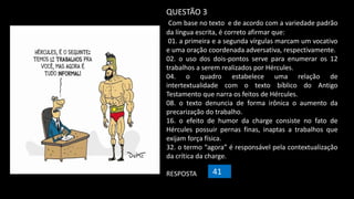 QUESTÃO 3
Com base no texto e de acordo com a variedade padrão
da língua escrita, é correto afirmar que:
01. a primeira e a segunda vírgulas marcam um vocativo
e uma oração coordenada adversativa, respectivamente.
02. o uso dos dois-pontos serve para enumerar os 12
trabalhos a serem realizados por Hércules.
04. o quadro estabelece uma relação de
intertextualidade com o texto bíblico do Antigo
Testamento que narra os feitos de Hércules.
08. o texto denuncia de forma irônica o aumento da
precarização do trabalho.
16. o efeito de humor da charge consiste no fato de
Hércules possuir pernas finas, inaptas a trabalhos que
exijam força física.
32. o termo “agora” é responsável pela contextualização
da crítica da charge.
RESPOSTA 41
 