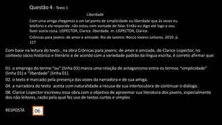Com base na leitura do texto , na obra Crônicas para jovens: de amor e amizade, de Clarice Lispector, no
contexto sócio-histórico e literário e de acordo com a variedade padrão da língua escrita, é correto afirmar que:
01. o emprego do termo “ou” (linha 01) marca uma relação de antagonismo entre os termos “simplicidade”
(linha 01) e “liberdade” (linha 01).
02. o texto é marcado pela presença das vozes da narradora e de sua amiga.
04. a narradora do texto aceita com naturalidade a recusa de sua interlocutora de continuar o diálogo.
08. Clarice Lispector escreveu essa obra com o objetivo de aproximar sua literatura dos jovens, especialmente
dos não leitores, razão pela qual fez uso de textos curtos e simples.
RESPOSTA
Questão 4 - Texto 1
Liberdade
Com uma amiga chegamos a um tal ponto de simplicidade ou liberdade que às vezes eu
telefono e ela responde: não estou com vontade de falar. Então eu digo até logo e vou
fazer outra coisa. LISPECTOR, Clarice. liberdade. In: LISPECTOR, Clarice.
Crônicas para jovens: de amor e amizade. Rio de Janeiro: Rocco Jovens Leitores, 2010. p.
117
06
 
