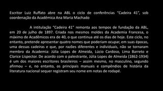 Escritor Luiz Ruffato abre na ABL o ciclo de conferências “Cadeira 41”, sob
coordenação da Acadêmica Ana Maria Machado
A intitulação “Cadeira 41” remonta aos tempos de fundação da ABL,
em 20 de julho de 1897. Criada nos mesmos moldes da Academia Francesa, o
máximo de Acadêmicos era de 40, o que continua até os dias de hoje. Este ciclo, no
entanto, pretende apresentar quatro nomes que poderiam ocupar, em suas épocas,
uma dessas cadeiras e que, por razões diferentes e individuais, não se tornaram
membro da Academia: Júlia Lopes de Almeida, Lúcio Cardoso, Lima Barreto e
Clarice Lispector. De acordo com o palestrante, Júlia Lopes de Almeida (1862-1934)
é um dos maiores escritores brasileiros – assim mesmo, no masculino, segundo
afirmou – e, no entanto, os principais manuais e compêndios de história da
literatura nacional sequer registram seu nome em notas de rodapé.
 