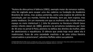 “Autora da obra-prima A falência (1901), exemplo maior do romance realista,
Júlia foi cogitada para ocupar uma das cadeiras na fundação da Academia
Brasileira de Letras, mas acabou preterida, como uma espécie de prêmio de
consolação, por seu marido, Felinto de Almeida, bom pai, bom esposo, mas
poeta medíocre. Em um momento em que as mulheres não tinham nenhum
espaço no meio intelectual [...] Júlia foi pioneira na literatura infantil (seus
contos infantis datam de 1886), pioneira no jornalismo (colaborou por mais
de 30 anos no jornal O País), pioneira na defesa dos direitos da mulher, além
de abolicionista e republicana. O silêncio que ainda hoje recai sobre ela é
inadmissível, fruto de uma sociedade machista e de uma crítica literária
conservadora e provinciana”, adiantou Ruffato sobre sua palestra.
ACADEMIA BRASILEIRA DE LETRAS. Escritor Luiz Ruffato abre na ABL o ciclo de conferências “Cadeira 41”. Disponível em: https://www.academia.org.br/noticias/escritor-
luiz-ruffato-abre-na-abl-o-ciclo-de-conferenciascadeira-41-sob-coordenacao-da. [Adaptado]. Acesso em: 15 out. 2021
 