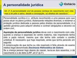 A personalidade jurídica
Art. 2º A personalidade civil da pessoa começa do nascimento com vida;
mas a lei põe a salvo, desde a concepção, os direitos do nascituro”.

Personalidade Jurídica é o atributo reconhecido a uma pessoa para que
possa atuar no plano jurídico, titularizando relações diversas, e reclamar a
proteção jurídica dedicada a pessoa pelos direitos da personalidade; é a
aptidão genérica para adquirir direitos e contrair obrigações e deveres na
ordem civil.
Aquisição da personalidade jurídica dá-se com o nascimento com vida,
quando a criança é separada do ventre materno, não importando tenha
sido o parto natural, mesmo que não tenha sido cortado o cordão
umbilical. É necessário que haja respirado, ainda que tenha perecido em
seguida.
A comprovação de que tenha ou não respirado é feita através de exame
médico legal denominado Docimasia Hidrostática de Galeno.
Se a criança perecer logo depois de nascer, lavra-se dois assentos, o de
nascimento e o de óbito (LRP, art 3°,§ 2°).
 