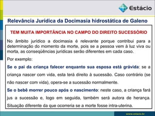 Relevância Jurídica da Docimasia hidrostática de Galeno

 TEM MUITA IMPORTÂNCIA NO CAMPO DO DIREITO SUCESSÓRIO

No âmbito jurídico a docimasia é relevante porque contribui para a
determinação do momento da morte, pois se a pessoa vem à luz viva ou
morta, as conseqüências jurídicas serão diferentes em cada caso.
Por exemplo:
Se o pai da criança falecer enquanto sua esposa está grávida: se a
criança nascer com vida, esta terá direito à sucessão. Caso contrário (se
não nascer com vida), opera-se a sucessão normalmente.
Se o bebê morrer pouco após o nascimento: neste caso, a criança fará
jus a sucessão e, logo em seguida, também será autora de herança.
Situação diferente da que ocorreria se a morte fosse intra-uterina.
 