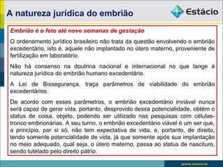 A natureza jurídica do embrião
Embrião é o feto até nove semanas de gestação
O ordenamento jurídico brasileiro não trata da questão envolvendo o embrião
excedentário, isto é, aquele não implantado no útero materno, proveniente de
fertilização em laboratório.
Não há consenso na doutrina nacional e internacional no que tange à
natureza jurídica do embrião humano excedentário.
A Lei de Bissegurança, traça parâmetros de viabilidade do embrião
excedentários.
De acordo com esses parâmetros, o embrião excedentário inviável nunca
será capaz de gerar vida, portanto, desprovido dessa potencialidade, obtém o
status de coisa, objeto, podendo ser utilizado nas pesquisas com células-
tronco embrionárias. A seu turno, o embrião excedentário viável é um ser que,
a princípio, por si só, não tem expectativa de vida, e, portanto, de direito,
tendo somente potencialidade de vida, já que somente após sua implantação
no meio adequado, qual seja, o útero materno, passa ao status de nascituro,
sendo tutelado pelo direito pátrio.
 