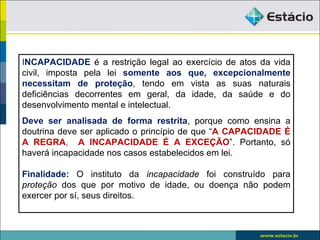 INCAPACIDADE é a restrição legal ao exercício de atos da vida
civil, imposta pela lei somente aos que, excepcionalmente
necessitam de proteção, tendo em vista as suas naturais
deficiências decorrentes em geral, da idade, da saúde e do
desenvolvimento mental e intelectual.
Deve ser analisada de forma restrita, porque como ensina a
doutrina deve ser aplicado o princípio de que “A CAPACIDADE É
A REGRA, A INCAPACIDADE É A EXCEÇÃO”. Portanto, só
haverá incapacidade nos casos estabelecidos em lei.

Finalidade: O instituto da incapacidade foi construído para
proteção dos que por motivo de idade, ou doença não podem
exercer por sí, seus direitos.
 