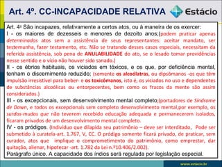 Art. 4º. CC-INCAPACIDADE RELATIVA
Art. 4o São incapazes, relativamente a certos atos, ou à maneira de os exercer:
I - os maiores de dezesseis e menores de dezoito anos;(podem praticar apenas
determinados atos sem a assistência de seus representantes: aceitar mandato, ser
testemunha, fazer testamento, etc. Não se tratando desses casos especiais, necessitam da
referida assistência, sob pena de ANULABILIDADE do ato, se o lesado tomar providências
nesse sentido e o vício não houver sido sanado.)
II - os ébrios habituais, os viciados em tóxicos, e os que, por deficiência mental,
tenham o discernimento reduzido; (somente os alcoólatras, ou dipsômanos -os que têm
impulsão irresistível para beber- e os toxicômanos, isto é, os viciados no uso e dependentes
de substâncias alcoólicas ou entorpecentes, bem como os fracos da mente são assim
considerados.)
III - os excepcionais, sem desenvolvimento mental completo;(portadores de Síndrome
de Down, e todos os excepcionais sem completo desenvolvimento mental,por exemplo, os
surdos-mudos que não teverem recebido educação adequada e permanecerem isolados,
ficaram privados de um desenvolvimento mental completo.
IV - os pródigos. (Indivíduo que dilapida seu patrimônio – deve ser interditado, Pode ser
submetido à curatela-art. 1.767, V, CC. O pródigo somente ficará privado, de praticar, sem
curador, atos que implique o comprometimento do patrimônio, como emprestar, dar
quitação, alienar, hipotecar -art. 1.782 da Lei n.º10.406/2.002).
Parágrafo único. A capacidade dos índios será regulada por legislação especial.
 