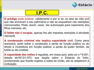 I.P.C.
O pródigo pode praticar, validamente e por si só, os atos da vida civil
que não envolvam o seu patrimônio e não se enquadrem nas restrições
mencionadas. Pode, assim, casar, dar autorização para casamento dos
filhos menores, etc.
O falido não é incapaz, apenas lhe são impostas restrições à atividade
mercantil.
A condenação criminal não implica capacidade civil. Como pena
acessória, pode sofrer o condenado a perda de função pública ou do
direito à investidura em função pública; a perda do poder familiar, da
tutela ou da curatela.
A capacidade dos índios é regulada, em nosso país, pela Lei n.º 6.001,
datada de19/12/1.973, que dispõe sobre o Estatuto do Índio,
proclamando que ficarão sujeitos à tutela da União, até se adaptarem à
civilização.
 