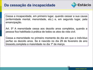 Da cessação da incapacidade

Cessa a incapacidade, em primeiro lugar, quando cessar a sua causa
(enfermidade mental, menoridade, etc.) e, em segundo lugar, pela
emancipação.

Art. 5º A menoridade cessa aos dezoito anos completos, quando a
pessoa fica habilitada à prática de todos os atos da vida civil.

Cessa a menoridade no primeiro momento do dia em que o indivíduo
perfaz os dezoito anos. Se é nascido no dia 29 de fevereiro de ano
bissexto,completa a maioridade no dia 1º de março.




                                                  22
 