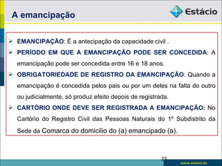 A emancipação

 EMANCIPAÇÃO: É a antecipação da capacidade civil .
 PERÍODO EM QUE A EMANCIPAÇÃO PODE SER CONCEDIDA: A
  emancipação pode ser concedida entre 16 e 18 anos.
 OBRIGATORIEDADE DE REGISTRO DA EMANCIPAÇÃO: Quando a
  emancipação é concedida pelos pais ou por um deles na falta do outro
  ou judicialmente, só produz efeito depois de registrada.
 CARTÓRIO ONDE DEVE SER REGISTRADA A EMANCIPAÇÃO: No
  Cartório do Registro Civil das Pessoas Naturais do 1º Subdistrito da
  Sede da Comarca do domicilio do (a) emancipado (a).



                                                       23
 
