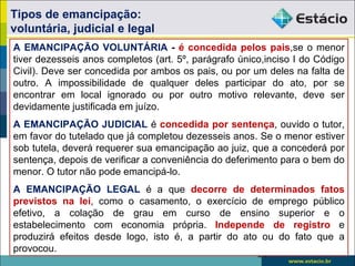 Tipos de emancipação:
voluntária, judicial e legal
A EMANCIPAÇÃO VOLUNTÁRIA - é concedida pelos pais,se o menor
tiver dezesseis anos completos (art. 5º, parágrafo único,inciso I do Código
Civil). Deve ser concedida por ambos os pais, ou por um deles na falta de
outro. A impossibilidade de qualquer deles participar do ato, por se
encontrar em local ignorado ou por outro motivo relevante, deve ser
devidamente justificada em juízo.
A EMANCIPAÇÃO JUDICIAL é concedida por sentença, ouvido o tutor,
em favor do tutelado que já completou dezesseis anos. Se o menor estiver
sob tutela, deverá requerer sua emancipação ao juiz, que a concederá por
sentença, depois de verificar a conveniência do deferimento para o bem do
menor. O tutor não pode emancipá-lo.
A EMANCIPAÇÃO LEGAL é a que decorre de determinados fatos
previstos na lei, como o casamento, o exercício de emprego público
efetivo, a colação de grau em curso de ensino superior e o
estabelecimento com economia própria. Independe de registro e
produzirá efeitos desde logo, isto é, a partir do ato ou do fato que a
provocou.
                                                       24
 