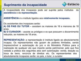 Suprimento da incapacidade
A incapacidade dos incapazes pode ser suprida pelos institutos      da
assistência e da representação.

ASSISTÊNCIA é o instituto ligados aos relativamente incapazes.

Os assistentes dos incapazes serão:
A) OS PAIS OU TUTOR – assistem os maiores de 16 e menores de 18
anos.
B) O CURADOR – assiste os pródigos e os que possuem o discernimento
reduzido, se maiores de 18 anos.

REPRESENTAÇÃO: a representação é instituto ligado ao absolutamente
incapaz. Os representantes não gozam de poderes ilimitados, sendo
imprescindível a autorização do juiz e do Ministério Público para a
realização de qualquer ato que importe perda patrimonial, pelo que fica
vedada a prática dos seguintes atos sem autorização: venda, doação ou
troca de bens, renúncia de direitos etc. Os representantes dos
absolutamente incapazes serão: os pais, o tutor, o curador.
 