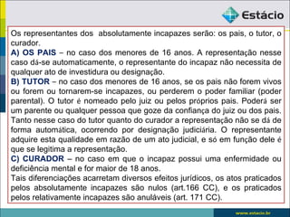Os representantes dos absolutamente incapazes serão: os pais, o tutor, o
curador.
A) OS PAIS – no caso dos menores de 16 anos. A representação nesse
caso dá-se automaticamente, o representante do incapaz não necessita de
qualquer ato de investidura ou designação.
B) TUTOR – no caso dos menores de 16 anos, se os pais não forem vivos
ou forem ou tornarem-se incapazes, ou perderem o poder familiar (poder
parental). O tutor é nomeado pelo juiz ou pelos próprios pais. Poderá ser
um parente ou qualquer pessoa que goze da confiança do juiz ou dos pais.
Tanto nesse caso do tutor quanto do curador a representação não se dá de
forma automática, ocorrendo por designação judiciária. O representante
adquire esta qualidade em razão de um ato judicial, e só em função dele é
que se legitima a representação.
C) CURADOR – no caso em que o incapaz possui uma enfermidade ou
deficiência mental e for maior de 18 anos.
Tais diferenciações acarretam diversos efeitos jurídicos, os atos praticados
pelos absolutamente incapazes são nulos (art.166 CC), e os praticados
pelos relativamente incapazes são anuláveis (art. 171 CC).
 